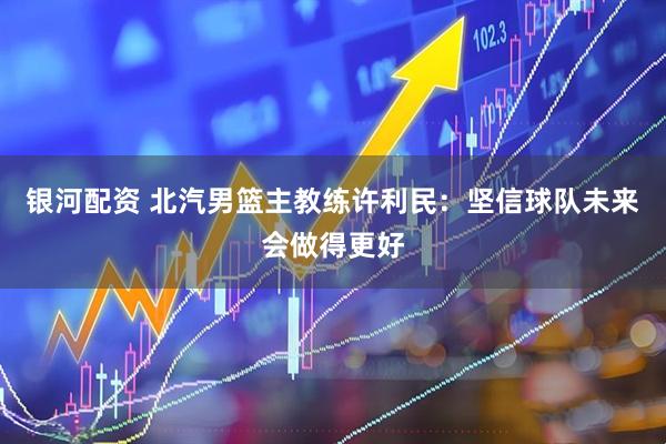 银河配资 北汽男篮主教练许利民：坚信球队未来会做得更好