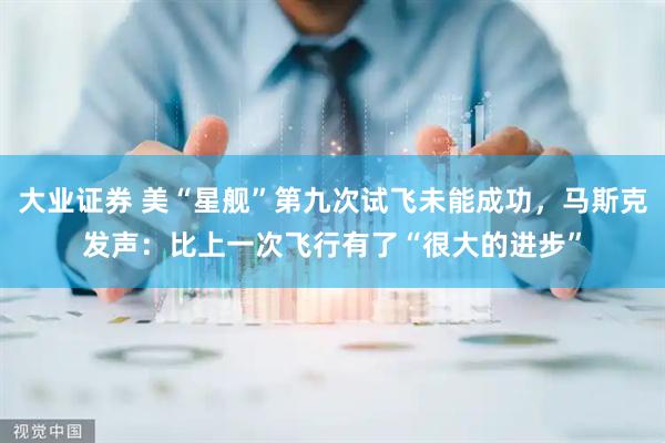 大业证券 美“星舰”第九次试飞未能成功，马斯克发声：比上一次飞行有了“很大的进步”