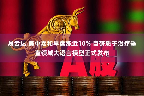 易云达 美中嘉和早盘涨近10% 自研质子治疗垂直领域大语言模型正式发布