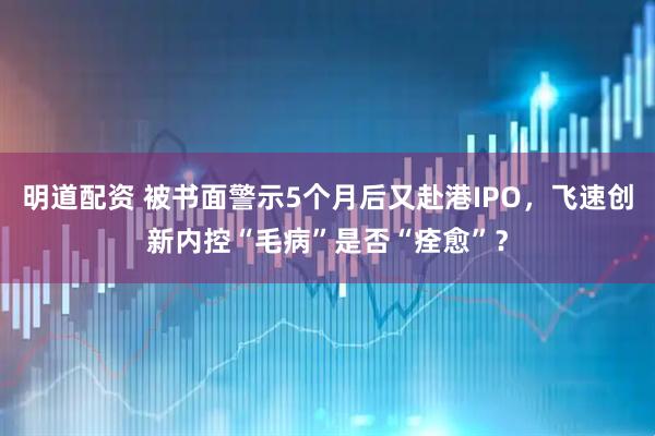 明道配资 被书面警示5个月后又赴港IPO，飞速创新内控“毛病”是否“痊愈”？