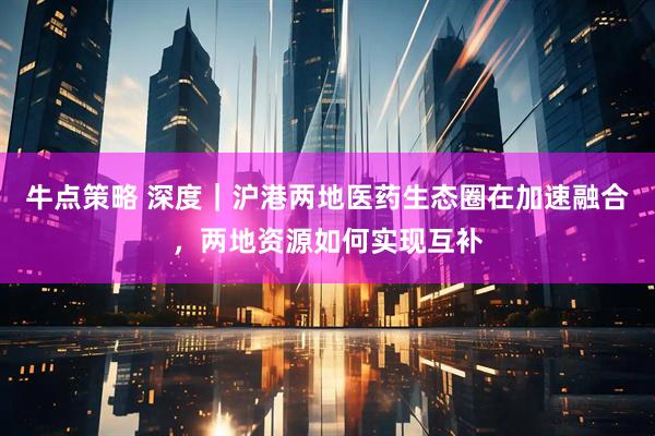 牛点策略 深度｜沪港两地医药生态圈在加速融合，两地资源如何实现互补