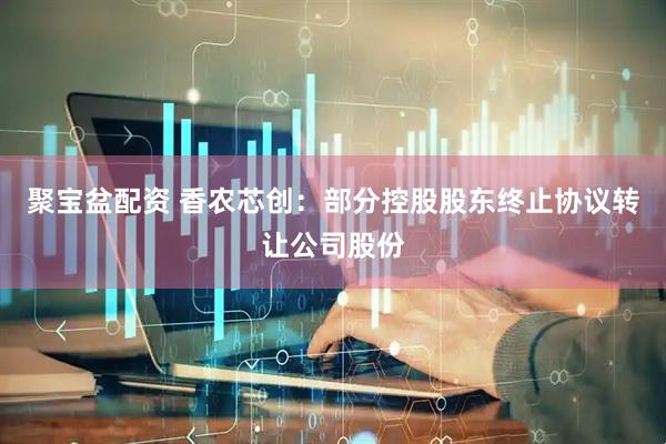 聚宝盆配资 香农芯创：部分控股股东终止协议转让公司股份