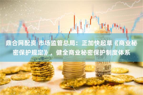 鼎合网配资 市场监管总局：正加快起草《商业秘密保护规定》，健全商业秘密保护制度体系