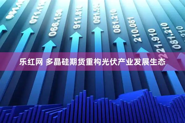 乐红网 多晶硅期货重构光伏产业发展生态