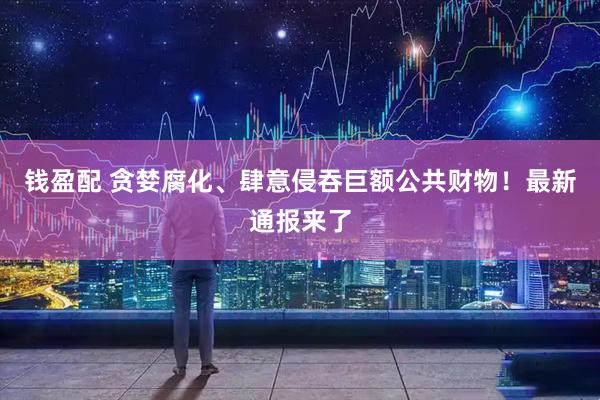 钱盈配 贪婪腐化、肆意侵吞巨额公共财物！最新通报来了