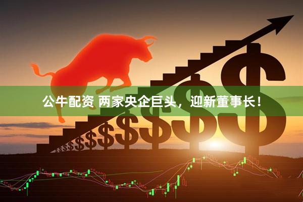 公牛配资 两家央企巨头，迎新董事长！