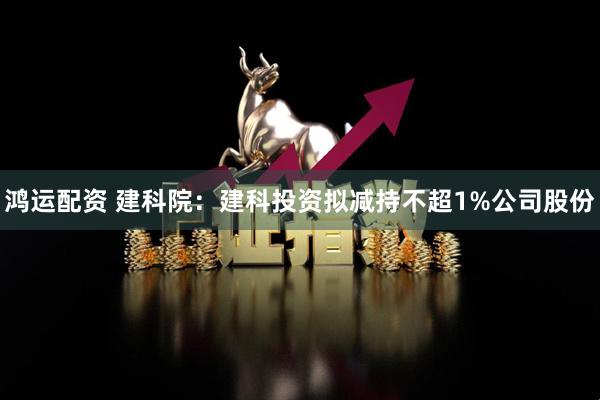 鸿运配资 建科院：建科投资拟减持不超1%公司股份