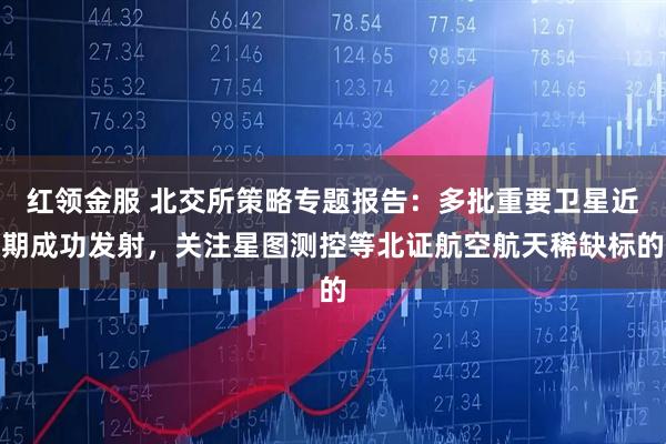 红领金服 北交所策略专题报告：多批重要卫星近期成功发射，关注星图测控等北证航空航天稀缺标的
