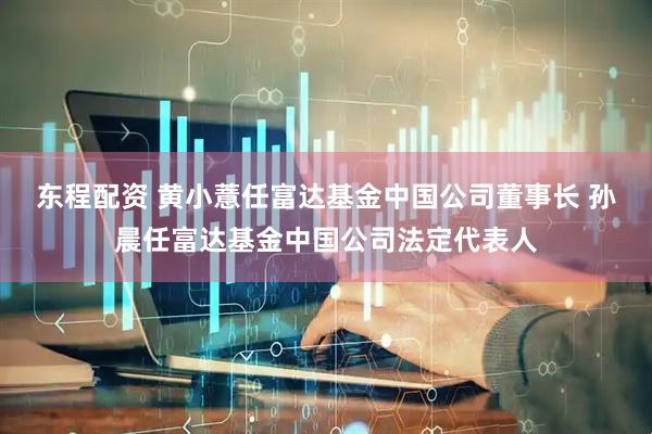 东程配资 黄小薏任富达基金中国公司董事长 孙晨任富达基金中国公司法定代表人