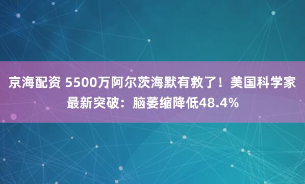 京海配资 5500万阿尔茨海默有救了！美国科学家最新突破：脑萎缩降低48.4%