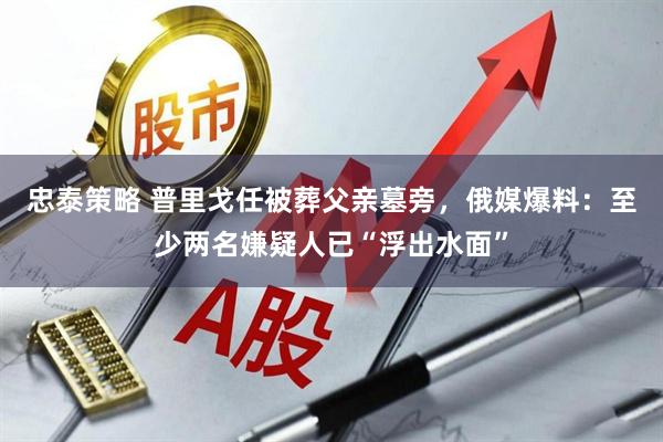 忠泰策略 普里戈任被葬父亲墓旁，俄媒爆料：至少两名嫌疑人已“浮出水面”