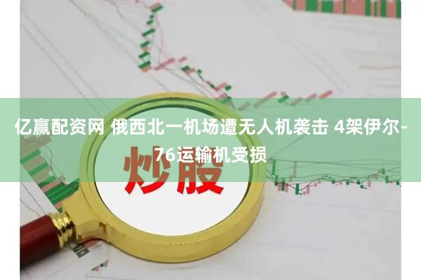 亿赢配资网 俄西北一机场遭无人机袭击 4架伊尔-76运输机受损