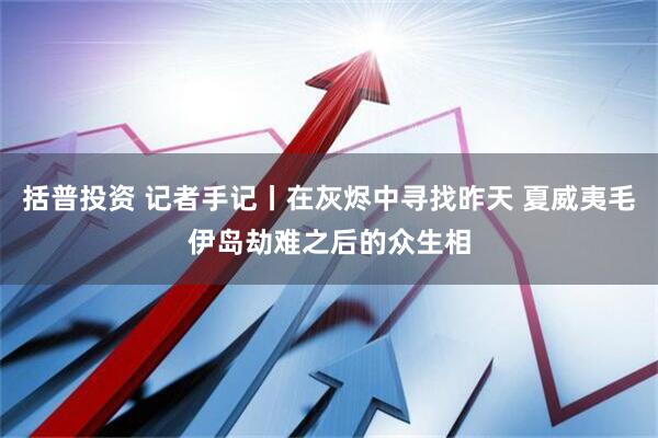 括普投资 记者手记丨在灰烬中寻找昨天 夏威夷毛伊岛劫难之后的众生相