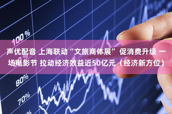 声优配音 上海联动“文旅商体展” 促消费升级 一场电影节 拉动经济效益近50亿元（经济新方位）