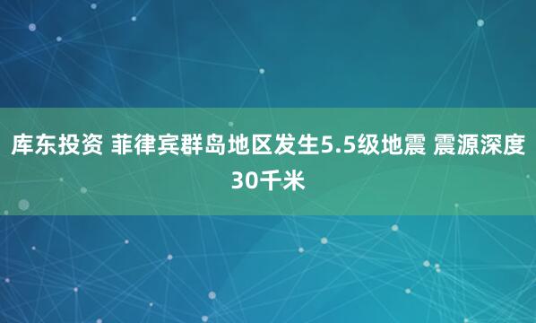 库东投资 菲律宾群岛地区发生5.5级地震 震源深度30千米