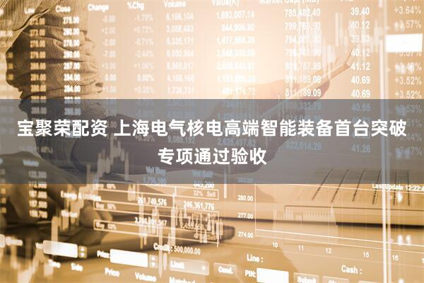 宝聚荣配资 上海电气核电高端智能装备首台突破专项通过验收