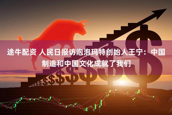 途牛配资 人民日报访泡泡玛特创始人王宁：中国制造和中国文化成就了我们