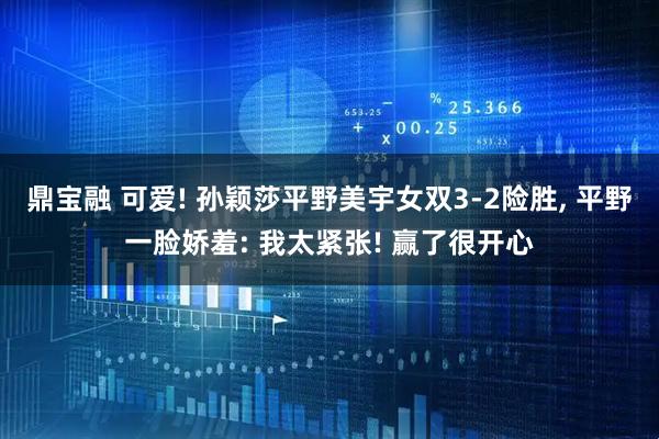 鼎宝融 可爱! 孙颖莎平野美宇女双3-2险胜, 平野一脸娇羞: 我太紧张! 赢了很开心