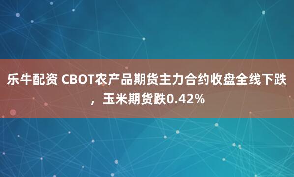 乐牛配资 CBOT农产品期货主力合约收盘全线下跌，玉米期货跌0.42%