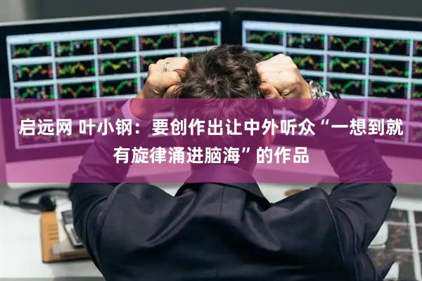 启远网 叶小钢：要创作出让中外听众“一想到就有旋律涌进脑海”的作品