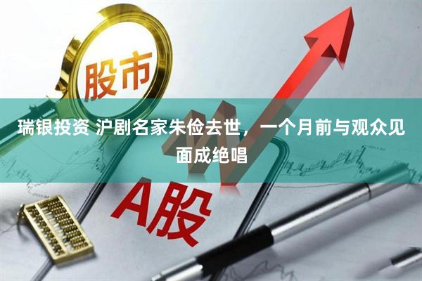 瑞银投资 沪剧名家朱俭去世，一个月前与观众见面成绝唱