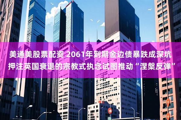 美通美股票配资 2061年到期金边债暴跌成深坑 押注英国衰退的宗教式执念试图推动“涅槃反弹”