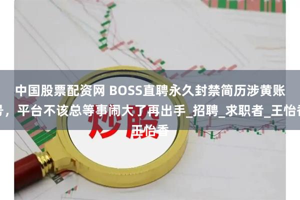 中国股票配资网 BOSS直聘永久封禁简历涉黄账号，平台不该总等事闹大了再出手_招聘_求职者_王怡香