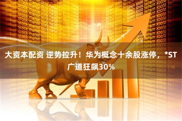 大资本配资 逆势拉升！华为概念十余股涨停，*ST广道狂飙30%