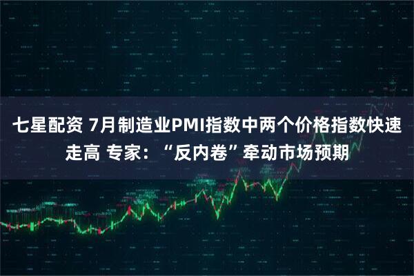 七星配资 7月制造业PMI指数中两个价格指数快速走高 专家：“反内卷”牵动市场预期
