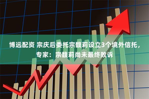 博远配资 宗庆后委托宗馥莉设立3个境外信托，专家：宗馥莉尚未最终败诉