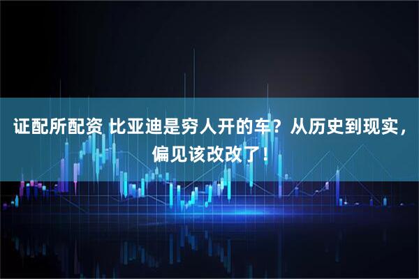 证配所配资 比亚迪是穷人开的车？从历史到现实，偏见该改改了！