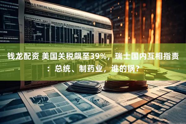 钱龙配资 美国关税飙至39%，瑞士国内互相指责：总统、制药业，谁的锅？