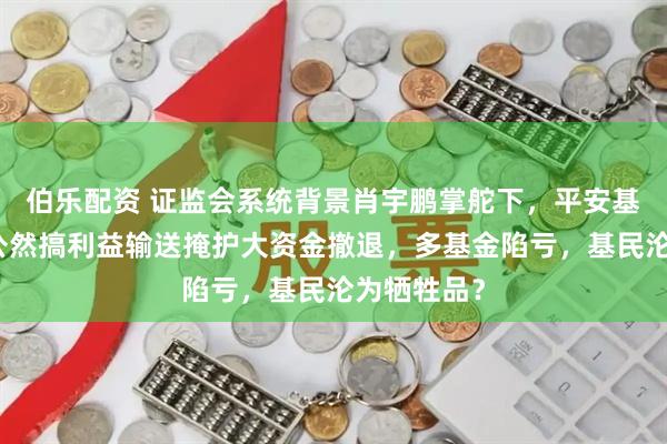 伯乐配资 证监会系统背景肖宇鹏掌舵下，平安基金竟被爆公然搞利益输送掩护大资金撤退，多基金陷亏，基民沦为牺牲品？