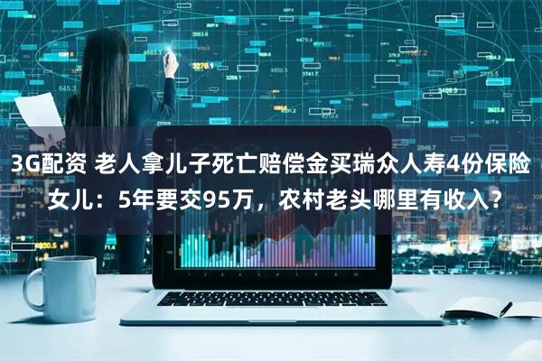 3G配资 老人拿儿子死亡赔偿金买瑞众人寿4份保险 女儿：5年要交95万，农村老头哪里有收入？