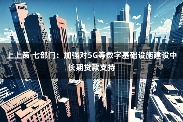 上上策 七部门：加强对5G等数字基础设施建设中长期贷款支持