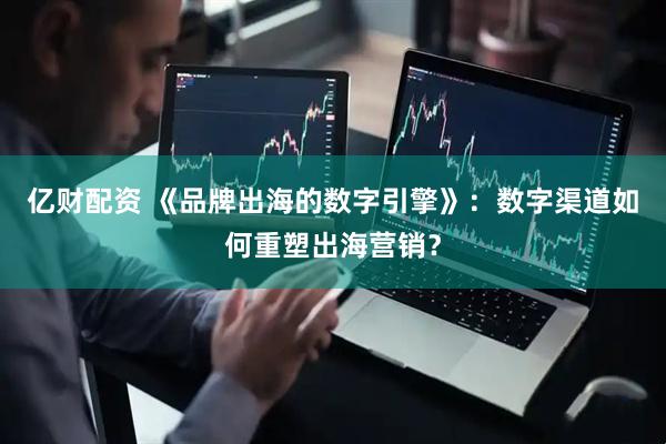 亿财配资 《品牌出海的数字引擎》：数字渠道如何重塑出海营销？