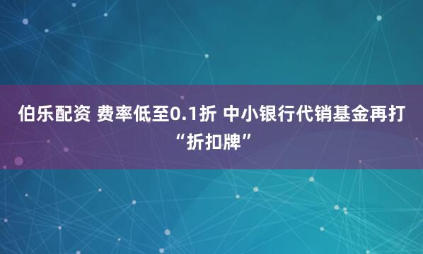 伯乐配资 费率低至0.1折 中小银行代销基金再打“折扣牌”