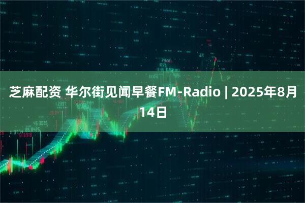 芝麻配资 华尔街见闻早餐FM-Radio | 2025年8月14日