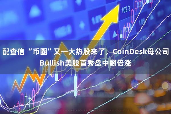 配查信 “币圈”又一大热股来了，CoinDesk母公司Bullish美股首秀盘中翻倍涨