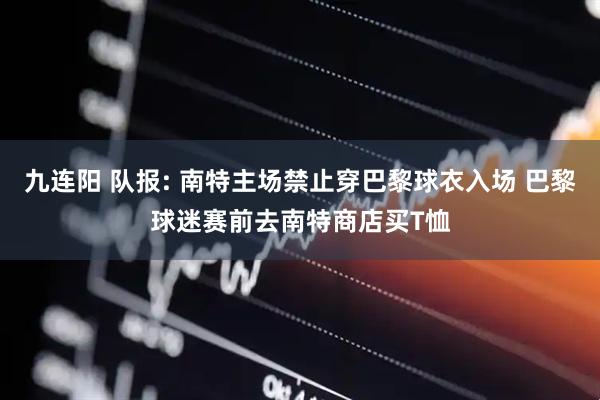 九连阳 队报: 南特主场禁止穿巴黎球衣入场 巴黎球迷赛前去南特商店买T恤