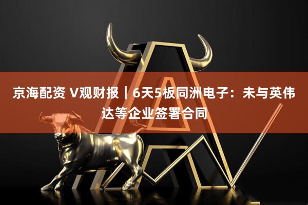 京海配资 V观财报｜6天5板同洲电子：未与英伟达等企业签署合同