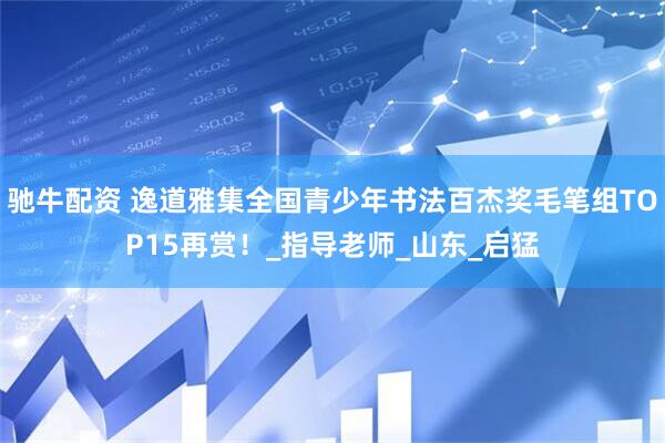 驰牛配资 逸道雅集全国青少年书法百杰奖毛笔组TOP15再赏！_指导老师_山东_启猛