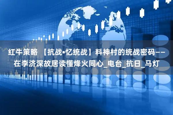 红牛策略 【抗战•忆统战】料神村的统战密码——在李济深故居读懂烽火同心_电台_抗日_马灯