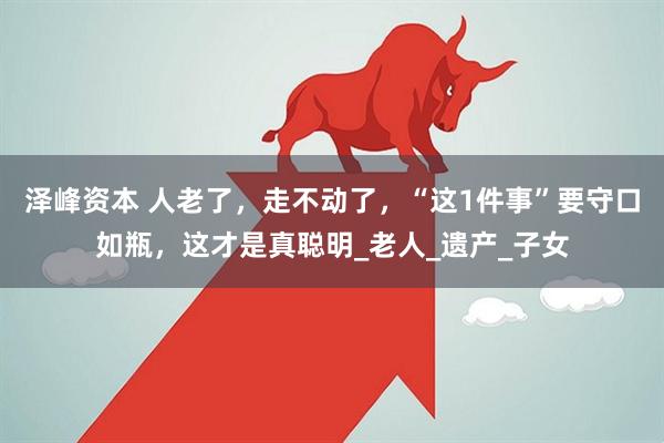 泽峰资本 人老了，走不动了，“这1件事”要守口如瓶，这才是真聪明_老人_遗产_子女