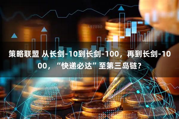 策略联盟 从长剑-10到长剑-100，再到长剑-1000，“快递必达”至第三岛链？