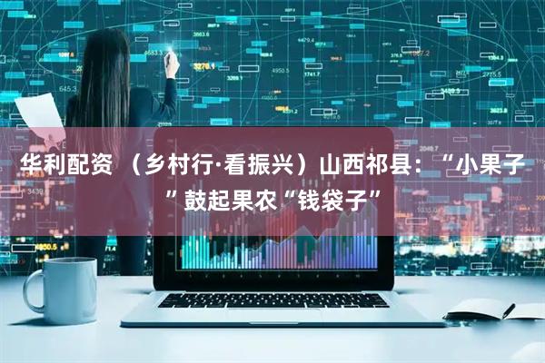 华利配资 （乡村行·看振兴）山西祁县：“小果子”鼓起果农“钱袋子”