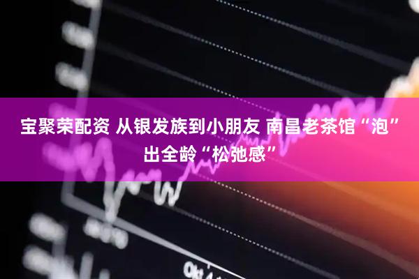 宝聚荣配资 从银发族到小朋友 南昌老茶馆“泡”出全龄“松弛感”