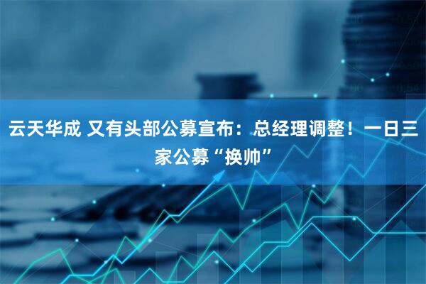 云天华成 又有头部公募宣布：总经理调整！一日三家公募“换帅”