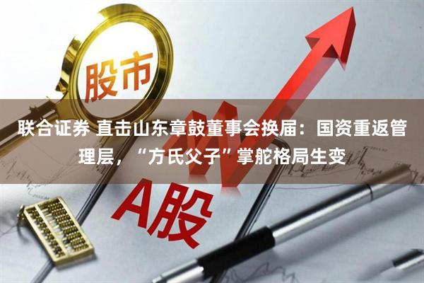 联合证券 直击山东章鼓董事会换届：国资重返管理层，“方氏父子”掌舵格局生变
