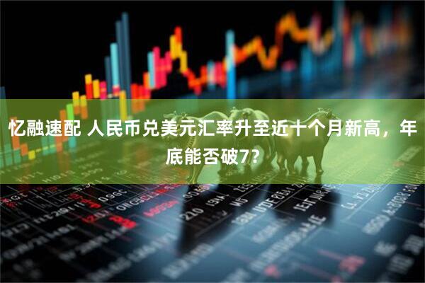 忆融速配 人民币兑美元汇率升至近十个月新高，年底能否破7？